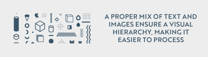 A proper mix of text and images ensure a visual hierarchy, making it easier to process.